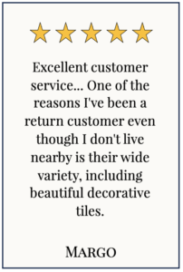 Box with 5 yellow stars and text: Excellent customer service... One of the reasons I've been a return customer even though I don't live nearby is their wide variety, including beautiful decorative tiles. Margo