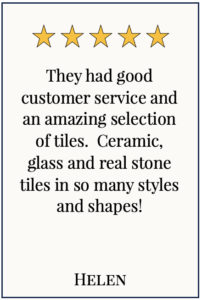 Box with 5 yellow stars and text: They had good customer service and an amazing selection of tiles. Ceramic, glass and real stone tiles in so many styles and shapes! Helen