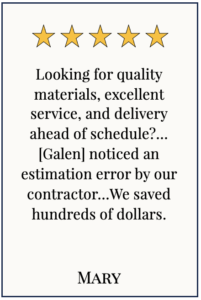 Box with 5 yellow stars and text: Looking for quality materials, excellent service, and delivery ahead of schedule? ...[Galen] noticed an estimation error by our contractor. When the measurements where redone as Galen suggested, we saved hundreds of dollars. This is the honest and diligent business woman you dream of finding! - Mary