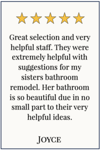 Box with 5 yellow stars and text: Great selection and very helpful staff. They were extremely helpful with suggestions for my sisters bathroom remodel. Her bathroom is so beautiful due in no small part to their very helpful ideas. Joyce